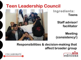 Teen Leadership Council
                           Ingredients:
                                   Teens

                              Staff advisor/
                                 facilitator

                                   Meeting
                             (consistency!)

    Responsibilities & decision-making that
                       affect broader group
 