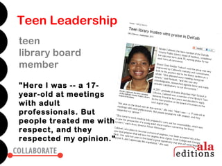 Teen Leadership
teen
library board
member

"Here I was -- a 17-
year-old at meetings
with adult
professionals. But
people treated me with
respect, and they
respected my opinion."
 