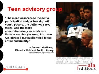 Teen advisory group
“The more we increase the active
participation and partnership with
young people, the better we serve
them. And the more
comprehensively we work with
them as service partners, the more
we increase our public value to the
entire community.”

                  – Carmen Martinez,
       Director Oakland Public Library
                 http://sparkaction.org/node/27408


                                                     Youth show their support local libraries at
                                                     Thursday's Council meeting, which may be
                                                     impacted with the mayor's budget cuts
                                                     http://oaklandlocal.com/sites/default/files/i/citycouncil2.jpg
 
