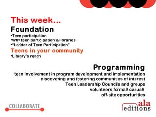 This week…
Foundation
•Teen participation
•Why teen participation & libraries
•“Ladder of Teen Participation”
Teens in your community
•Library’s reach


                                      Programming
 teen involvement in program development and implementation
             discovering and fostering communities of interest
                         Teen Leadership Councils and groups
                                    volunteers formal/ casual/
                                         off-site opportunities
 