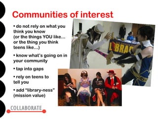 Communities of interest
• do not rely on what you
think you know
(or the things YOU like…
or the thing you think
teens like…)
• know what’s going on in
your community
• tap into gaps
• rely on teens to
tell you
• add “library-ness”
(mission value)
 