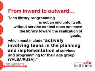 From inward to outward…
Teen library programming
                   is not an end unto itself;
   without service context does not move
       the library toward the realization of
                                     goals,
which must include “actively
involving teens in the planning
and implementation of services
and programming for their age group
(YALSA/RUSA).”
 