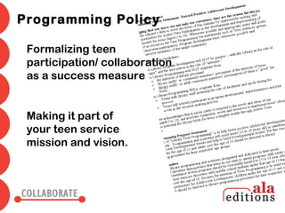 Programming Policy

 Formalizing teen
 participation/ collaboration
 as a success measure


 Making it part of
 your teen service
 mission and vision.
 