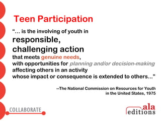 Teen Participation
“… is the involving of youth in
responsible,
challenging action
that meets genuine needs,
with opportunities for planning and/or decision-making
affecting others in an activity
whose impact or consequence is extended to others...”

                 --The National Commission on Resources for Youth
                                         in the United States, 1975
 