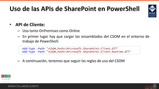 WWW.COLLAB365.EVENTS
• API de Cliente:
– Uso tanto OnPremises como Online
– En primer lugar hay que cargar los ensamblados del CSOM en el entorno de
trabajo de PowerShell:
– A continuación, tenemos que seguir las reglas de uso del CSOM
Uso de las APIs de SharePoint en PowerShell
Add-Type -Path "<CSOM_Path>Microsoft.SharePoint.Client.dll"
Add-Type -Path "<CSOM_Path>Microsoft.SharePoint.Client.Runtime.dll"
 