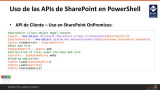 WWW.COLLAB365.EVENTS
Uso de las APIs de SharePoint en PowerShell
• API de Cliente – Uso en SharePoint OnPremises:
#SharePoint Client Object Model Context
$spCtx = New-Object Microsoft.SharePoint.Client.ClientContext($sSiteColUrl)
$spCredentials = New-Object System.Net.NetworkCredential($sUserName,$sPassword,$sDomain)
$spCtx.Credentials = $spCredentials
#Root Web Site
$spRootWebSite = $spCtx.Web
#Collecction of Sites under the Root Web Site
$spSites = $spRootWebSite.Webs
#Loading operations
$spCtx.Load($spRootWebSite)
$spCtx.Load($spSites)
$spCtx.ExecuteQuery()
 