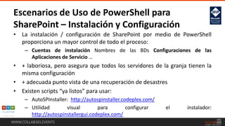 WWW.COLLAB365.EVENTS
• La instalación / configuración de SharePoint por medio de PowerShell
proporciona un mayor control de todo el proceso:
– Cuentas de instalación Nombres de las BDs Configuraciones de las
Aplicaciones de Servicio …
• + laboriosa, pero asegura que todos los servidores de la granja tienen la
misma configuración
• + adecuada punto vista de una recuperación de desastres
• Existen scripts “ya listos” para usar:
– AutoSPInstaller: http://autospinstaller.codeplex.com/
– Utilidad visual para configurar el instalador:
http://autospinstallergui.codeplex.com/
Escenarios de Uso de PowerShell para
SharePoint – Instalación y Configuración
 