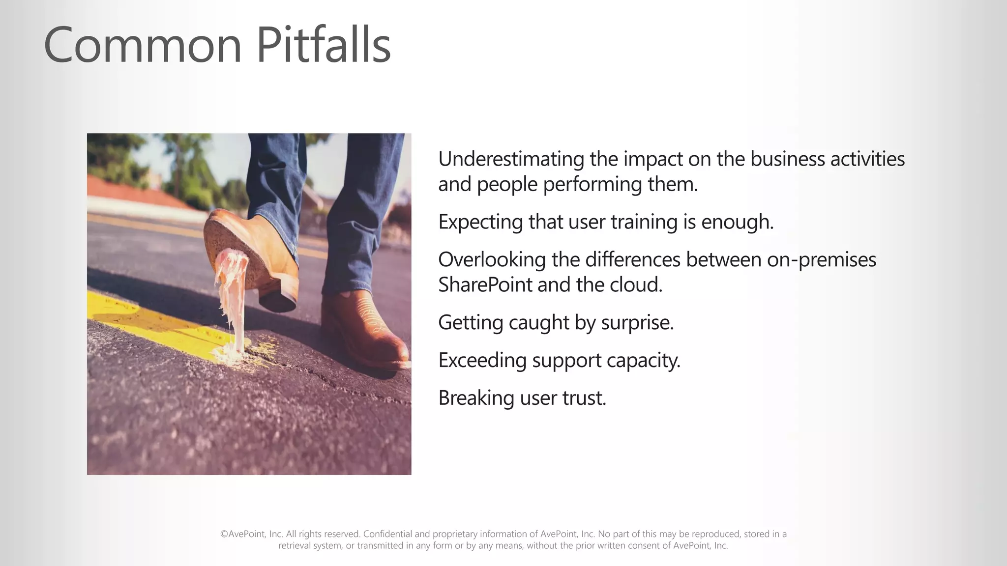 ©AvePoint, Inc. All rights reserved. Confidential and proprietary information of AvePoint, Inc. No part of this may be reproduced, stored in a
retrieval system, or transmitted in any form or by any means, without the prior written consent of AvePoint, Inc.
Underestimating the impact on the business activities
and people performing them.
Expecting that user training is enough.
Overlooking the differences between on-premises
SharePoint and the cloud.
Getting caught by surprise.
Exceeding support capacity.
Breaking user trust.
 
