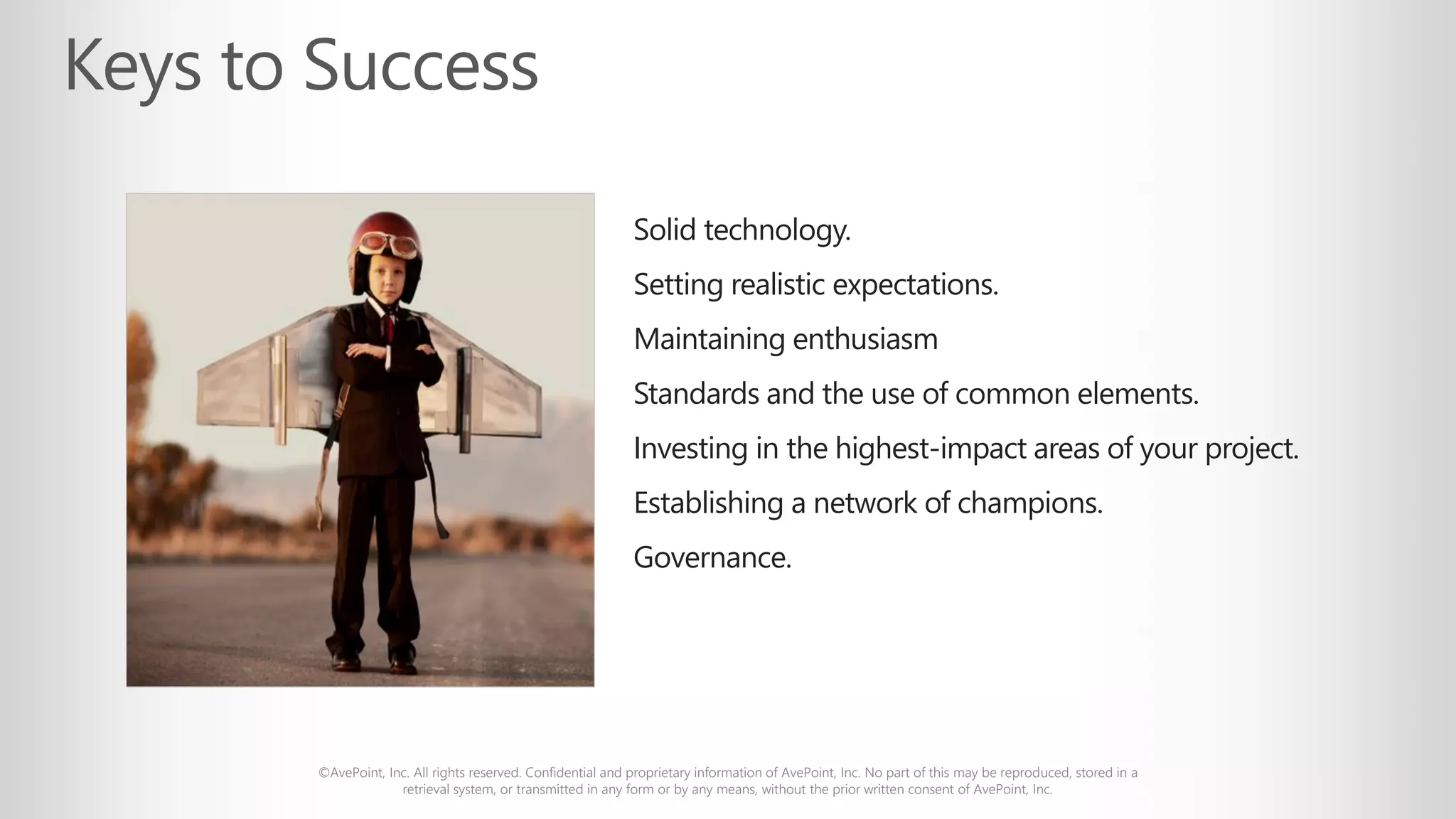 ©AvePoint, Inc. All rights reserved. Confidential and proprietary information of AvePoint, Inc. No part of this may be reproduced, stored in a
retrieval system, or transmitted in any form or by any means, without the prior written consent of AvePoint, Inc.
Solid technology.
Setting realistic expectations.
Maintaining enthusiasm
Standards and the use of common elements.
Investing in the highest-impact areas of your project.
Establishing a network of champions.
Governance.
 