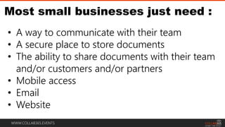WWW.COLLAB365.EVENTS
Most small businesses just need :
• A way to communicate with their team
• A secure place to store documents
• The ability to share documents with their team
and/or customers and/or partners
• Mobile access
• Email
• Website
 