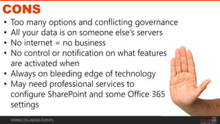 WWW.COLLAB365.EVENTS
CONS
• Too many options and conflicting governance
• All your data is on someone else’s servers
• No internet = no business
• No control or notification on what features
are activated when
• Always on bleeding edge of technology
• May need professional services to
configure SharePoint and some Office 365
settings
 