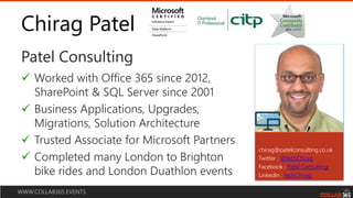WWW.COLLAB365.EVENTS
Chirag Patel
Patel Consulting
chirag@patelconsulting.co.uk
Twitter : @techChirag
Facebook : Patel Consulting
LinkedIn : techChirag
 Worked with Office 365 since 2012,
SharePoint & SQL Server since 2001
 Business Applications, Upgrades,
Migrations, Solution Architecture
 Trusted Associate for Microsoft Partners
 Completed many London to Brighton
bike rides and London Duathlon events
 