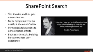 WWW.COLLAB365.EVENTS
SharePoint Search
• Site libraries and lists gets
more attention
• Menu navigation systems
usually a site owner’s view
• Permissions takes over site
administration efforts
• Basic search results building
blocks enhances user
experience
 