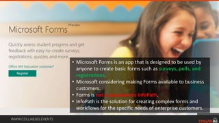 WWW.COLLAB365.EVENTS
• Microsoft Forms is an app that is designed to be used by
anyone to create basic forms such as surveys, polls, and
registrations.
• Microsoft considering making Forms available to business
customers.
• Forms is not a successor to InfoPath.
• InfoPath is the solution for creating complex forms and
workflows for the specific needs of enterprise customers.
 