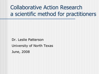 Collaborative Action Research a scientific method for practitioners Dr. Leslie Patterson University of North Texas June, 2008 