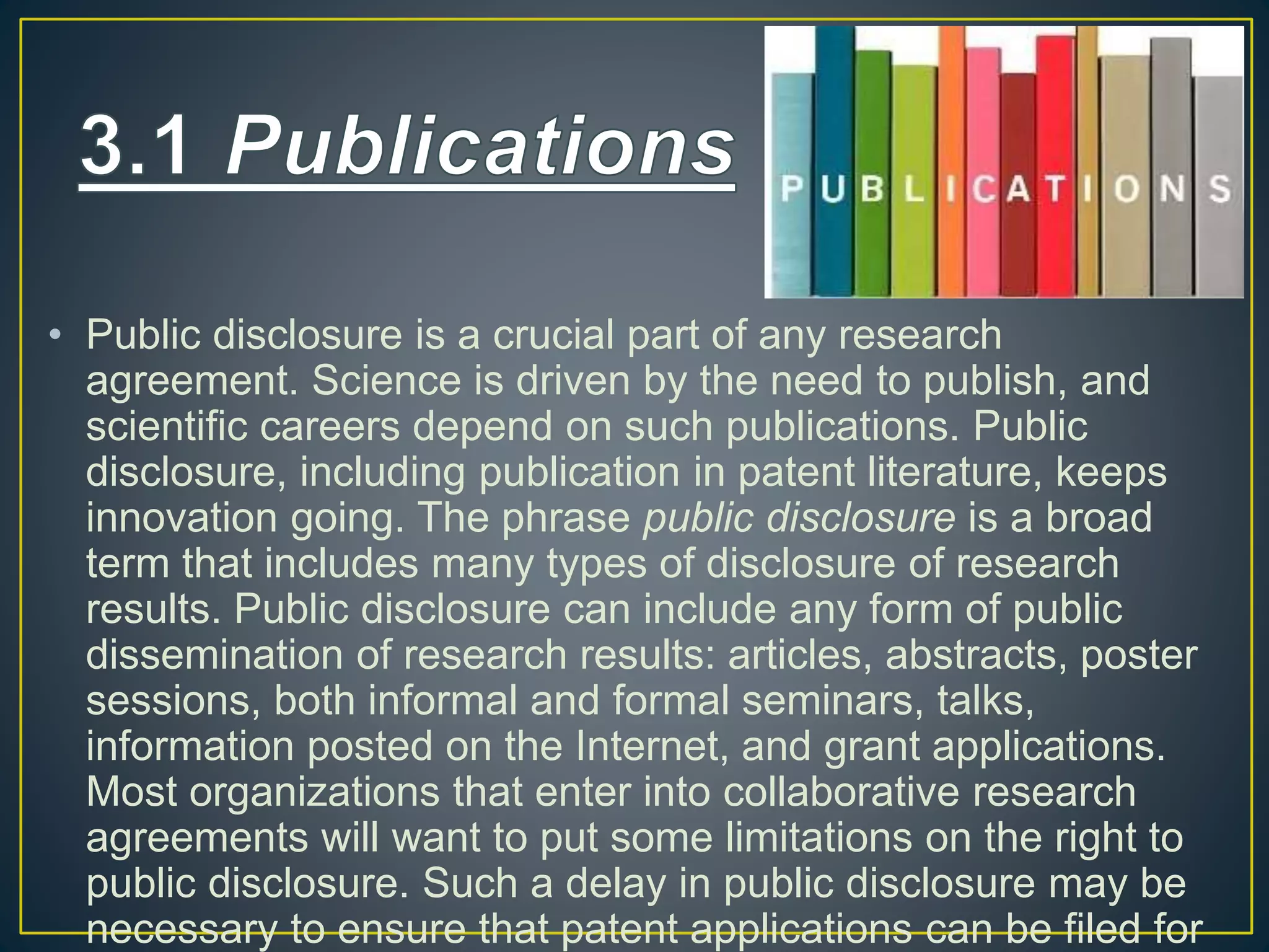 • Public disclosure is a crucial part of any research
agreement. Science is driven by the need to publish, and
scientific careers depend on such publications. Public
disclosure, including publication in patent literature, keeps
innovation going. The phrase public disclosure is a broad
term that includes many types of disclosure of research
results. Public disclosure can include any form of public
dissemination of research results: articles, abstracts, poster
sessions, both informal and formal seminars, talks,
information posted on the Internet, and grant applications.
Most organizations that enter into collaborative research
agreements will want to put some limitations on the right to
public disclosure. Such a delay in public disclosure may be
necessary to ensure that patent applications can be filed for
 