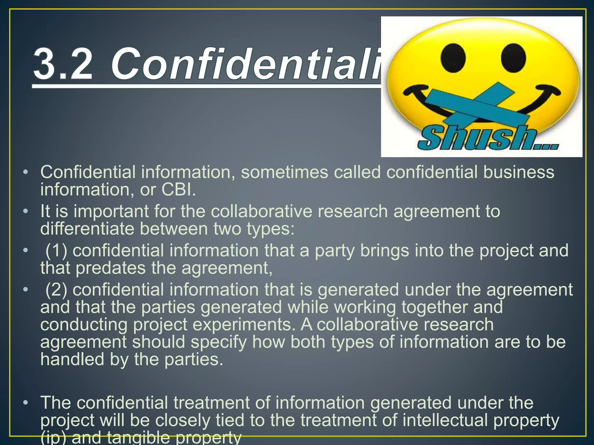 • Confidential information, sometimes called confidential business
information, or CBI.
• It is important for the collaborative research agreement to
differentiate between two types:
• (1) confidential information that a party brings into the project and
that predates the agreement,
• (2) confidential information that is generated under the agreement
and that the parties generated while working together and
conducting project experiments. A collaborative research
agreement should specify how both types of information are to be
handled by the parties.
• The confidential treatment of information generated under the
project will be closely tied to the treatment of intellectual property
(ip) and tangible property
 
