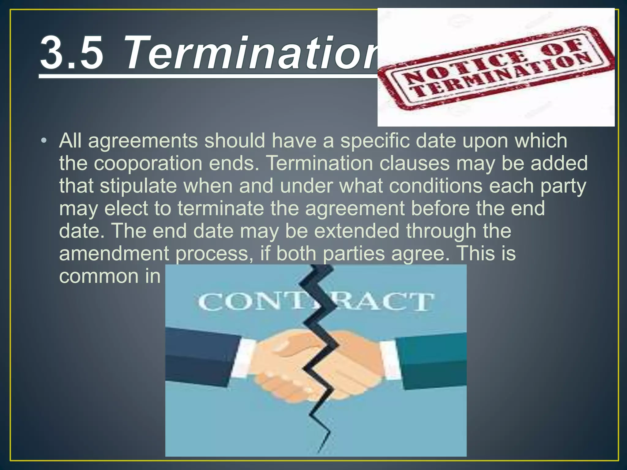 • All agreements should have a specific date upon which
the cooporation ends. Termination clauses may be added
that stipulate when and under what conditions each party
may elect to terminate the agreement before the end
date. The end date may be extended through the
amendment process, if both parties agree. This is
common in successful collaborations.
 
