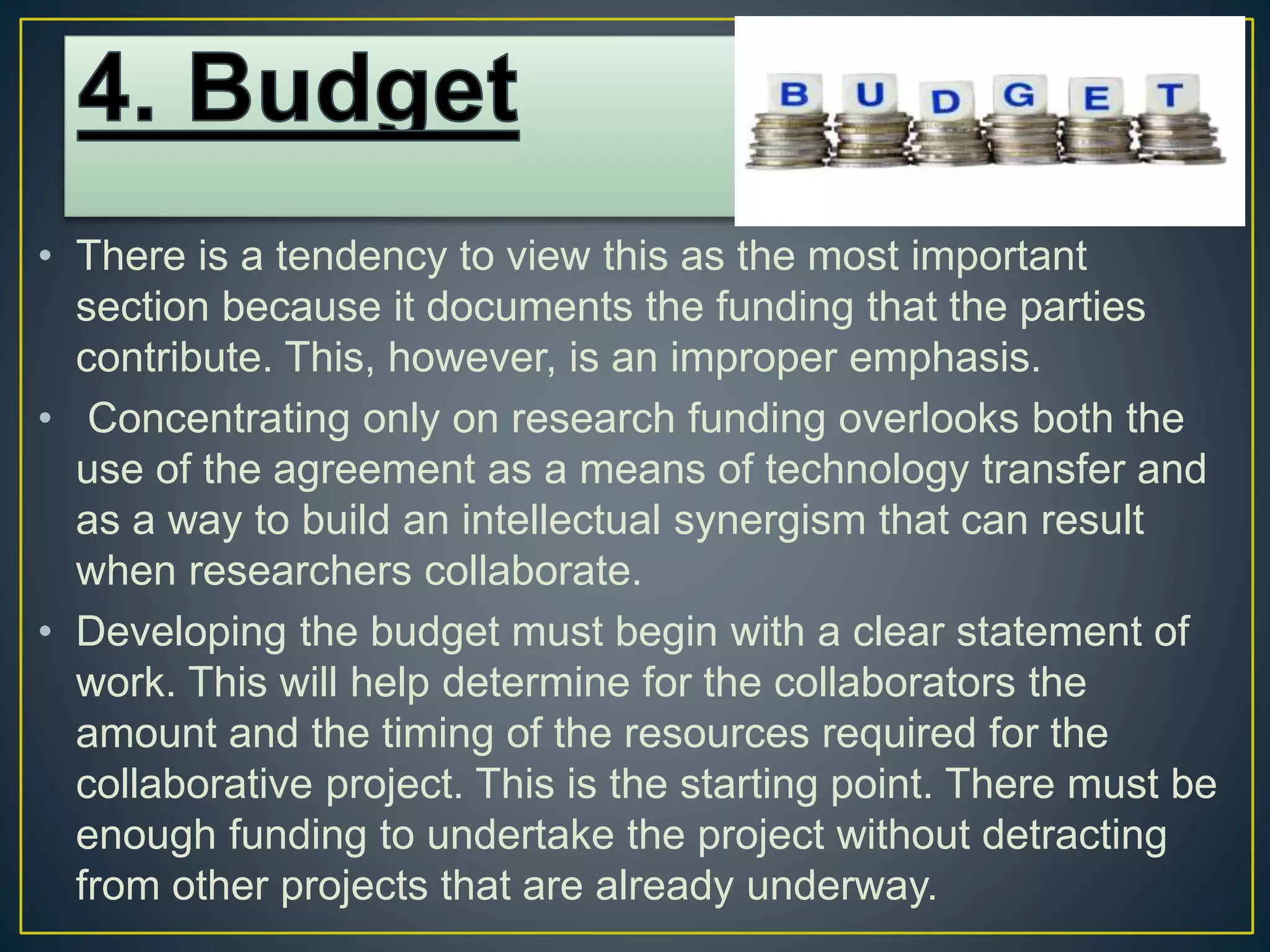 • There is a tendency to view this as the most important
section because it documents the funding that the parties
contribute. This, however, is an improper emphasis.
• Concentrating only on research funding overlooks both the
use of the agreement as a means of technology transfer and
as a way to build an intellectual synergism that can result
when researchers collaborate.
• Developing the budget must begin with a clear statement of
work. This will help determine for the collaborators the
amount and the timing of the resources required for the
collaborative project. This is the starting point. There must be
enough funding to undertake the project without detracting
from other projects that are already underway.
 