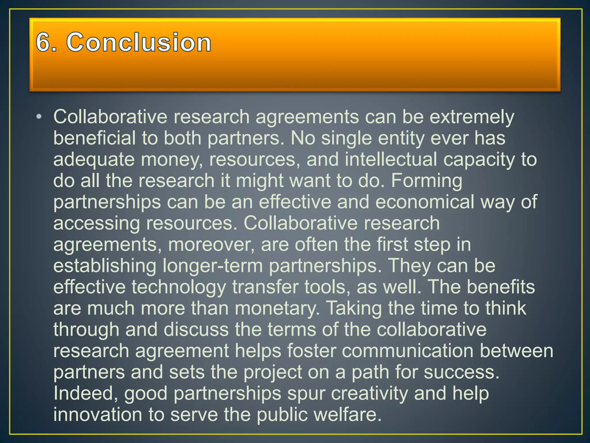 • Collaborative research agreements can be extremely
beneficial to both partners. No single entity ever has
adequate money, resources, and intellectual capacity to
do all the research it might want to do. Forming
partnerships can be an effective and economical way of
accessing resources. Collaborative research
agreements, moreover, are often the first step in
establishing longer-term partnerships. They can be
effective technology transfer tools, as well. The benefits
are much more than monetary. Taking the time to think
through and discuss the terms of the collaborative
research agreement helps foster communication between
partners and sets the project on a path for success.
Indeed, good partnerships spur creativity and help
innovation to serve the public welfare.
 