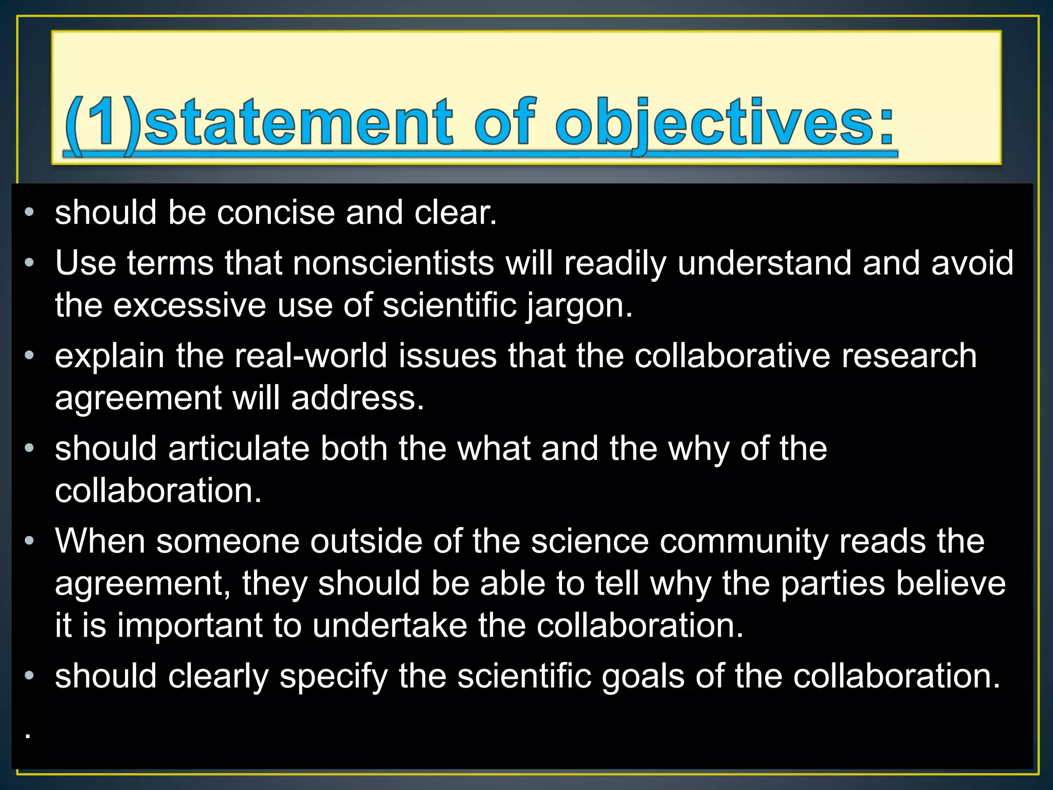 • should be concise and clear.
• Use terms that nonscientists will readily understand and avoid
the excessive use of scientific jargon.
• explain the real-world issues that the collaborative research
agreement will address.
• should articulate both the what and the why of the
collaboration.
• When someone outside of the science community reads the
agreement, they should be able to tell why the parties believe
it is important to undertake the collaboration.
• should clearly specify the scientific goals of the collaboration.
.
 