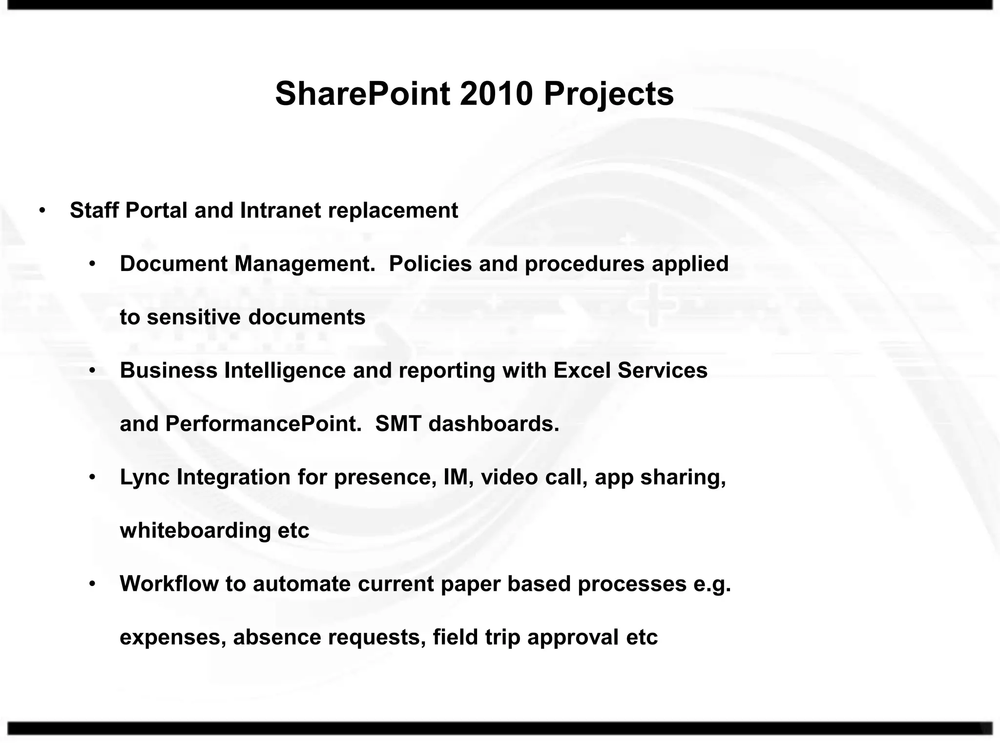 SharePoint 2010 Projects


•   Staff Portal and Intranet replacement

     •   Document Management. Policies and procedures applied

         to sensitive documents

     •   Business Intelligence and reporting with Excel Services

         and PerformancePoint. SMT dashboards.

     •   Lync Integration for presence, IM, video call, app sharing,

         whiteboarding etc

     •   Workflow to automate current paper based processes e.g.

         expenses, absence requests, field trip approval etc
 
