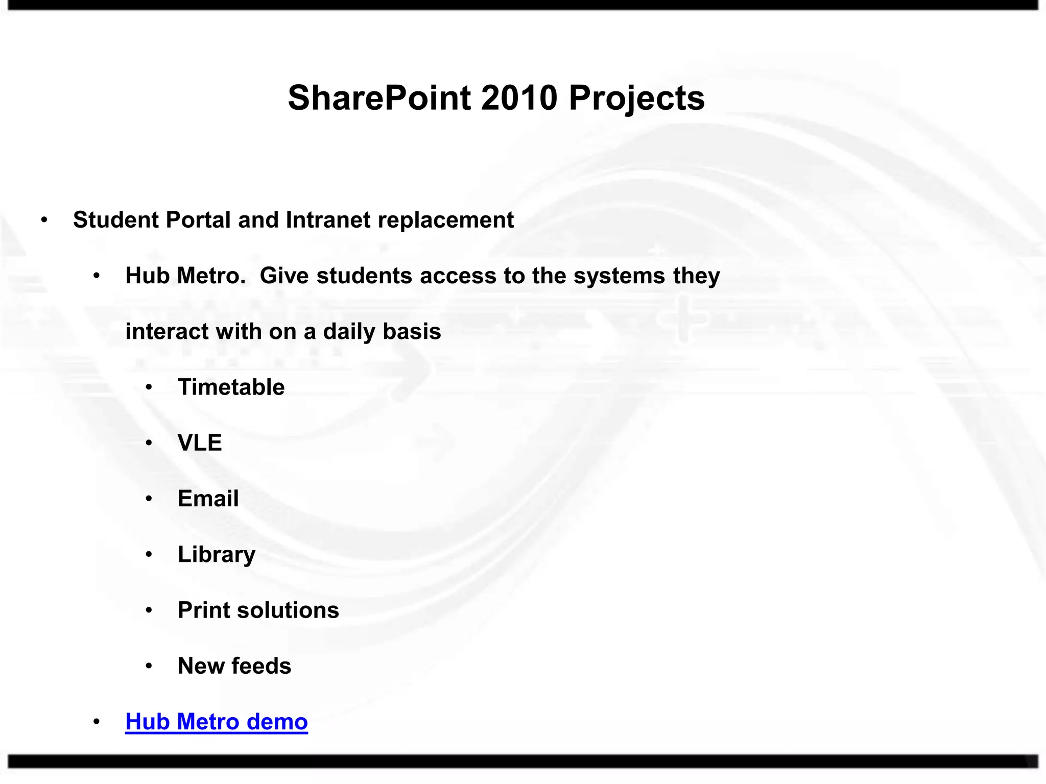 SharePoint 2010 Projects


•   Student Portal and Intranet replacement

     •   Hub Metro. Give students access to the systems they

         interact with on a daily basis

          •   Timetable

          •   VLE

          •   Email

          •   Library

          •   Print solutions

          •   New feeds

     •   Hub Metro demo
 