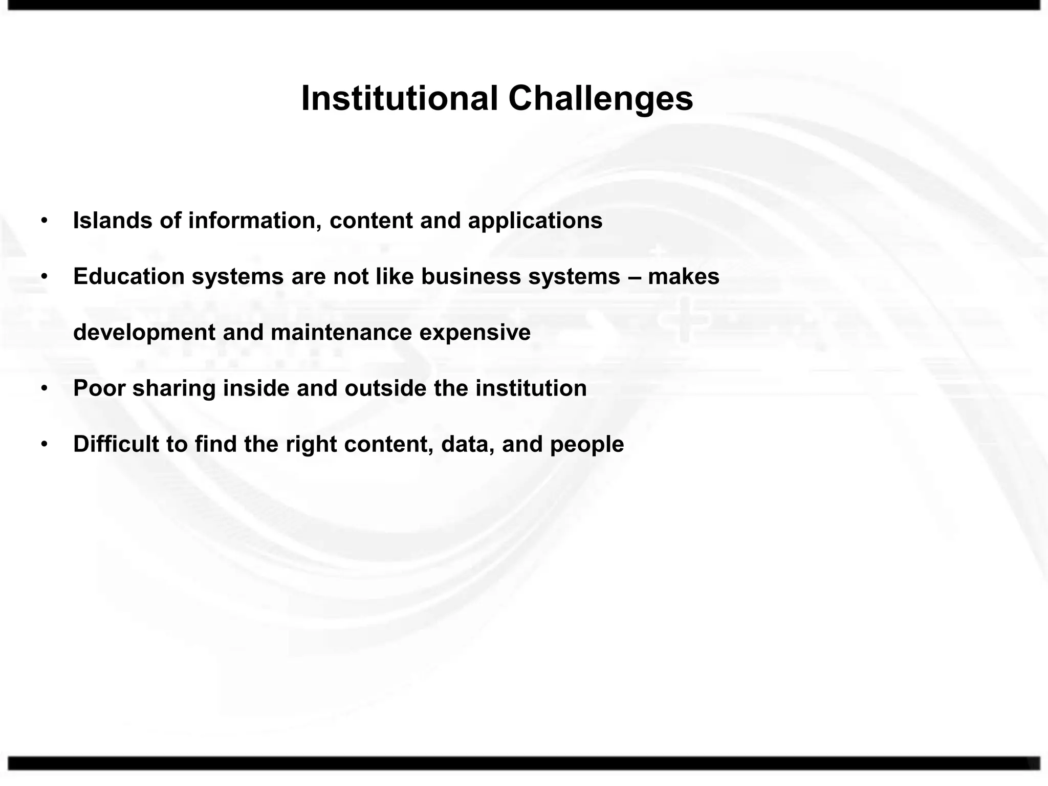 Institutional Challenges


•   Islands of information, content and applications

•   Education systems are not like business systems – makes

    development and maintenance expensive

•   Poor sharing inside and outside the institution

•   Difficult to find the right content, data, and people
 