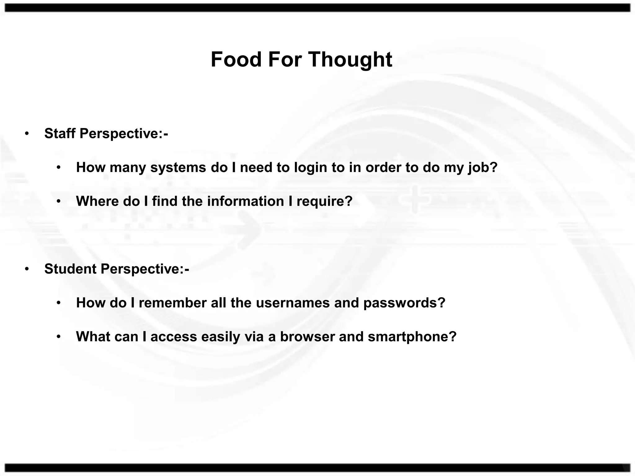 Food For Thought


•   Staff Perspective:-

     •   How many systems do I need to login to in order to do my job?

     •   Where do I find the information I require?



•   Student Perspective:-

     •   How do I remember all the usernames and passwords?

     •   What can I access easily via a browser and smartphone?
 