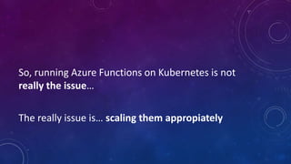 So, running Azure Functions on Kubernetes is not
really the issue…
The really issue is… scaling them appropiately
 