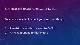 KUBERNETES (POD) AUTOSCALING 101
To auto scale a deployment you need two things:
1. A metric on which to scale (like %CPU)
2. An HPA bounded to that metric
 