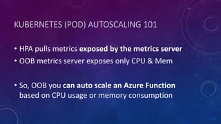 KUBERNETES (POD) AUTOSCALING 101
• HPA pulls metrics exposed by the metrics server
• OOB metrics server exposes only CPU & Mem
• So, OOB you can auto scale an Azure Function
based on CPU usage or memory consumption
 