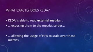 WHAT EXACTLY DOES KEDA?
• KEDA is able to read external metrics…
• … exposing them to the metrics server…
• … allowing the usage of HPA to scale over those
metrics.
 
