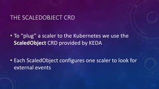 THE SCALEDOBJECT CRD
• To “plug” a scaler to the Kubernetes we use the
ScaledObject CRD provided by KEDA
• Each ScaledObject configures one scaler to look for
external events
 