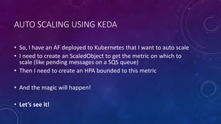 AUTO SCALING USING KEDA
• So, I have an AF deployed to Kubernetes that I want to auto scale
• I need to create an ScaledObject to get the metric on which to
scale (like pending messages on a SQS queue)
• Then I need to create an HPA bounded to this metric
• And the magic will happen!
• Let’s see it!
 