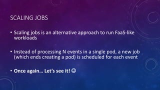 SCALING JOBS
• Scaling jobs is an alternative approach to run FaaS-like
workloads
• Instead of processing N events in a single pod, a new job
(which ends creating a pod) is scheduled for each event
• Once again… Let’s see it! 
 