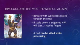 HPA COULD BE THE MOST POWERFUL VILLAIN
• Beware with workloads scaled
through the HPA
• If scale down is triggered HPA
will just… snap its fingers
• A pod can be killed while
processing!
 