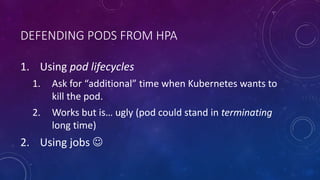 DEFENDING PODS FROM HPA
1. Using pod lifecycles
1. Ask for “additional” time when Kubernetes wants to
kill the pod.
2. Works but is… ugly (pod could stand in terminating
long time)
2. Using jobs 
 