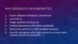 WHY SERVERLESS ON KUBERNETES?
1. Easier adoption of hybrid / multicloud
2. Less lock-in
3. Single platform to focus on
4. Unified operations with other workloads
5. More h/w control (i.e. GPU enabled clusters)
6. Run AFs alongside other app (access to service mesh,
custom shared environment, …)
 