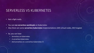 SERVERLESS VS KUBERNETES
• Not a fight really
• You can run serverless workloads on Kubernetes
• Also there are some serverless kubernetes implementations (AKS virtual nodes, EKS Fargate)
• So, you can have
• Serverless on Kubernetes
• A serverless Kubernetes
• And serverless on a serverless Kubernetes 
 