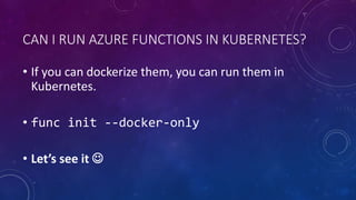 CAN I RUN AZURE FUNCTIONS IN KUBERNETES?
• If you can dockerize them, you can run them in
Kubernetes.
• func init --docker-only
• Let’s see it 
 