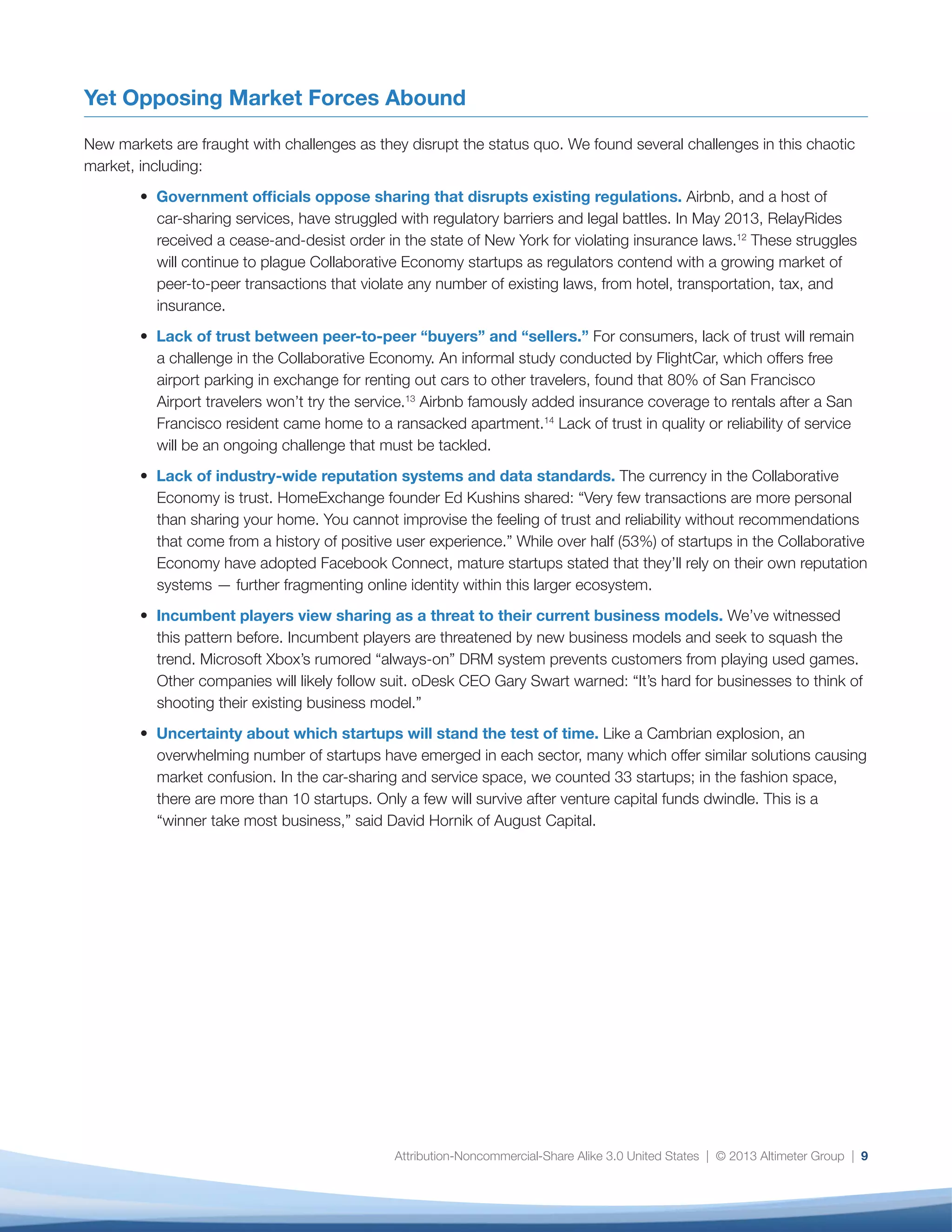 Attribution-Noncommercial-Share Alike 3.0 United States | © 2013 Altimeter Group | 9
Yet Opposing Market Forces Abound
New markets are fraught with challenges as they disrupt the status quo. We found several challenges in this chaotic
market, including:
• Government officials oppose sharing that disrupts existing regulations. Airbnb, and a host of
car-sharing services, have struggled with regulatory barriers and legal battles. In May 2013, RelayRides
received a cease-and-desist order in the state of New York for violating insurance laws.12
These struggles
will continue to plague Collaborative Economy startups as regulators contend with a growing market of
peer-to-peer transactions that violate any number of existing laws, from hotel, transportation, tax, and
insurance.
• Lack of trust between peer-to-peer “buyers” and “sellers.” For consumers, lack of trust will remain
a challenge in the Collaborative Economy. An informal study conducted by FlightCar, which offers free
airport parking in exchange for renting out cars to other travelers, found that 80% of San Francisco
Airport travelers won’t try the service.13
Airbnb famously added insurance coverage to rentals after a San
Francisco resident came home to a ransacked apartment.14
Lack of trust in quality or reliability of service
will be an ongoing challenge that must be tackled.
• Lack of industry-wide reputation systems and data standards. The currency in the Collaborative
Economy is trust. HomeExchange founder Ed Kushins shared: “Very few transactions are more personal
than sharing your home. You cannot improvise the feeling of trust and reliability without recommendations
that come from a history of positive user experience.” While over half (53%) of startups in the Collaborative
Economy have adopted Facebook Connect, mature startups stated that they’ll rely on their own reputation
systems — further fragmenting online identity within this larger ecosystem.
• Incumbent players view sharing as a threat to their current business models. We’ve witnessed
this pattern before. Incumbent players are threatened by new business models and seek to squash the
trend. Microsoft Xbox’s rumored “always-on” DRM system prevents customers from playing used games.
Other companies will likely follow suit. oDesk CEO Gary Swart warned: “It’s hard for businesses to think of
shooting their existing business model.”
• Uncertainty about which startups will stand the test of time. Like a Cambrian explosion, an
overwhelming number of startups have emerged in each sector, many which offer similar solutions causing
market confusion. In the car-sharing and service space, we counted 33 startups; in the fashion space,
there are more than 10 startups. Only a few will survive after venture capital funds dwindle. This is a
“winner take most business,” said David Hornik of August Capital.
 
 