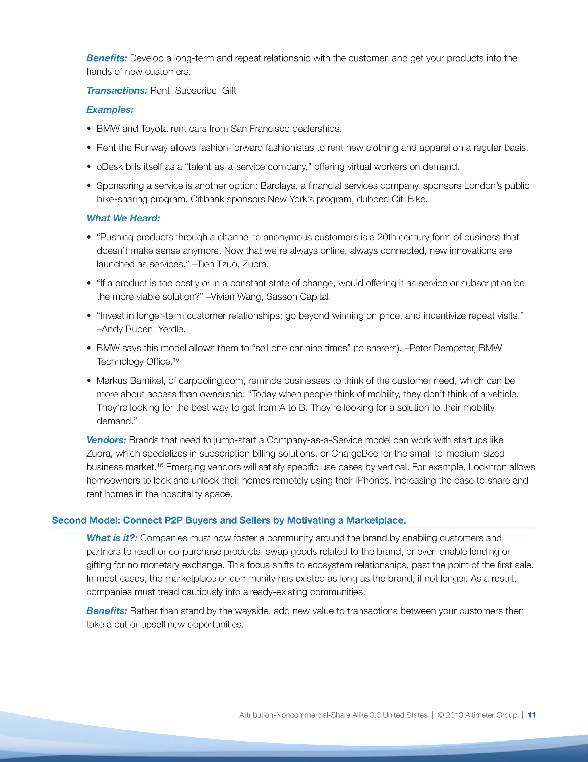 Attribution-Noncommercial-Share Alike 3.0 United States | © 2013 Altimeter Group | 11
Benefits: Develop a long-term and repeat relationship with the customer, and get your products into the
hands of new customers.
Transactions: Rent, Subscribe, Gift
Examples:
• BMW and Toyota rent cars from San Francisco dealerships.
• Rent the Runway allows fashion-forward fashionistas to rent new clothing and apparel on a regular basis.
• oDesk bills itself as a “talent-as-a-service company,” offering virtual workers on demand.
• Sponsoring a service is another option: Barclays, a financial services company, sponsors London’s public
bike-sharing program. Citibank sponsors New York’s program, dubbed Citi Bike.
What We Heard:
• “Pushing products through a channel to anonymous customers is a 20th century form of business that
doesn’t make sense anymore. Now that we’re always online, always connected, new innovations are
launched as services.” –Tien Tzuo, Zuora.
• “If a product is too costly or in a constant state of change, would offering it as service or subscription be
the more viable solution?” –Vivian Wang, Sasson Capital.
• “Invest in longer-term customer relationships; go beyond winning on price, and incentivize repeat visits.”
–Andy Ruben, Yerdle.
• BMW says this model allows them to “sell one car nine times” (to sharers). –Peter Dempster, BMW
Technology Office.15
• Markus Barnikel, of carpooling.com, reminds businesses to think of the customer need, which can be
more about access than ownership: “Today when people think of mobility, they don’t think of a vehicle.
They‘re looking for the best way to get from A to B. They’re looking for a solution to their mobility
demand.”
Vendors: Brands that need to jump-start a Company-as-a-Service model can work with startups like
Zuora, which specializes in subscription billing solutions, or ChargeBee for the small-to-medium-sized
business market.16
Emerging vendors will satisfy specific use cases by vertical. For example, Lockitron allows
homeowners to lock and unlock their homes remotely using their iPhones, increasing the ease to share and
rent homes in the hospitality space.
Second Model: Connect P2P Buyers and Sellers by Motivating a Marketplace.
What is it?: Companies must now foster a community around the brand by enabling customers and
partners to resell or co-purchase products, swap goods related to the brand, or even enable lending or
gifting for no monetary exchange. This focus shifts to ecosystem relationships, past the point of the first sale.
In most cases, the marketplace or community has existed as long as the brand, if not longer. As a result,
companies must tread cautiously into already-existing communities.
Benefits: Rather than stand by the wayside, add new value to transactions between your customers then
take a cut or upsell new opportunities.
 
