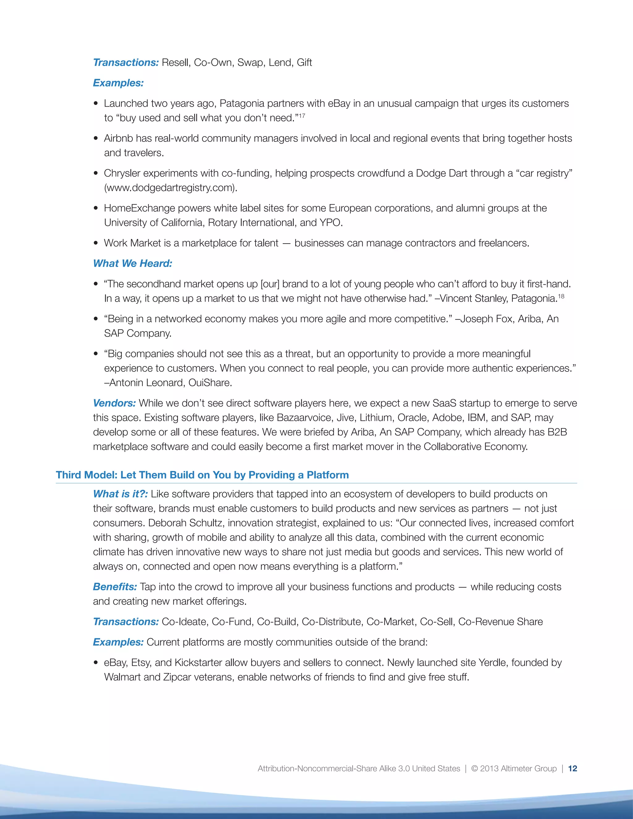 Attribution-Noncommercial-Share Alike 3.0 United States | © 2013 Altimeter Group | 12
Transactions: Resell, Co-Own, Swap, Lend, Gift
Examples:
• Launched two years ago, Patagonia partners with eBay in an unusual campaign that urges its customers
to “buy used and sell what you don’t need.”17
• Airbnb has real-world community managers involved in local and regional events that bring together hosts
and travelers.
• Chrysler experiments with co-funding, helping prospects crowdfund a Dodge Dart through a “car registry”
(www.dodgedartregistry.com).
• HomeExchange powers white label sites for some European corporations, and alumni groups at the
University of California, Rotary International, and YPO.
• Work Market is a marketplace for talent — businesses can manage contractors and freelancers.
What We Heard:
• “The secondhand market opens up [our] brand to a lot of young people who can’t afford to buy it first-hand.
In a way, it opens up a market to us that we might not have otherwise had.” –Vincent Stanley, Patagonia.18
• “Being in a networked economy makes you more agile and more competitive.” –Joseph Fox, Ariba, An
SAP Company.
• “Big companies should not see this as a threat, but an opportunity to provide a more meaningful
experience to customers. When you connect to real people, you can provide more authentic experiences.”
–Antonin Leonard, OuiShare.
Vendors: While we don’t see direct software players here, we expect a new SaaS startup to emerge to serve
this space. Existing software players, like Bazaarvoice, Jive, Lithium, Oracle, Adobe, IBM, and SAP, may
develop some or all of these features. We were briefed by Ariba, An SAP Company, which already has B2B
marketplace software and could easily become a first market mover in the Collaborative Economy.
Third Model: Let Them Build on You by Providing a Platform
What is it?: Like software providers that tapped into an ecosystem of developers to build products on
their software, brands must enable customers to build products and new services as partners — not just
consumers. Deborah Schultz, innovation strategist, explained to us: “Our connected lives, increased comfort
with sharing, growth of mobile and ability to analyze all this data, combined with the current economic
climate has driven innovative new ways to share not just media but goods and services. This new world of
always on, connected and open now means everything is a platform.”
Benefits: Tap into the crowd to improve all your business functions and products — while reducing costs
and creating new market offerings.
Transactions: Co-Ideate, Co-Fund, Co-Build, Co-Distribute, Co-Market, Co-Sell, Co-Revenue Share
Examples: Current platforms are mostly communities outside of the brand:
• eBay, Etsy, and Kickstarter allow buyers and sellers to connect. Newly launched site Yerdle, founded by
Walmart and Zipcar veterans, enable networks of friends to find and give free stuff.
 