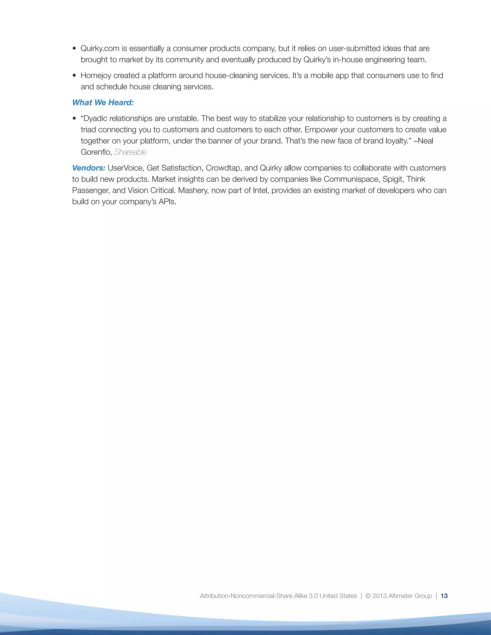 Attribution-Noncommercial-Share Alike 3.0 United States | © 2013 Altimeter Group | 13
• Quirky.com is essentially a consumer products company, but it relies on user-submitted ideas that are
brought to market by its community and eventually produced by Quirky’s in-house engineering team.
• Homejoy created a platform around house-cleaning services. It’s a mobile app that consumers use to find
and schedule house cleaning services.
What We Heard:
• “Dyadic relationships are unstable. The best way to stabilize your relationship to customers is by creating a
triad connecting you to customers and customers to each other. Empower your customers to create value
together on your platform, under the banner of your brand. That’s the new face of brand loyalty.” –Neal
Gorenflo, Shareable
Vendors: UserVoice, Get Satisfaction, Crowdtap, and Quirky allow companies to collaborate with customers
to build new products. Market insights can be derived by companies like Communispace, Spigit, Think
Passenger, and Vision Critical. Mashery, now part of Intel, provides an existing market of developers who can
build on your company’s APIs.
 