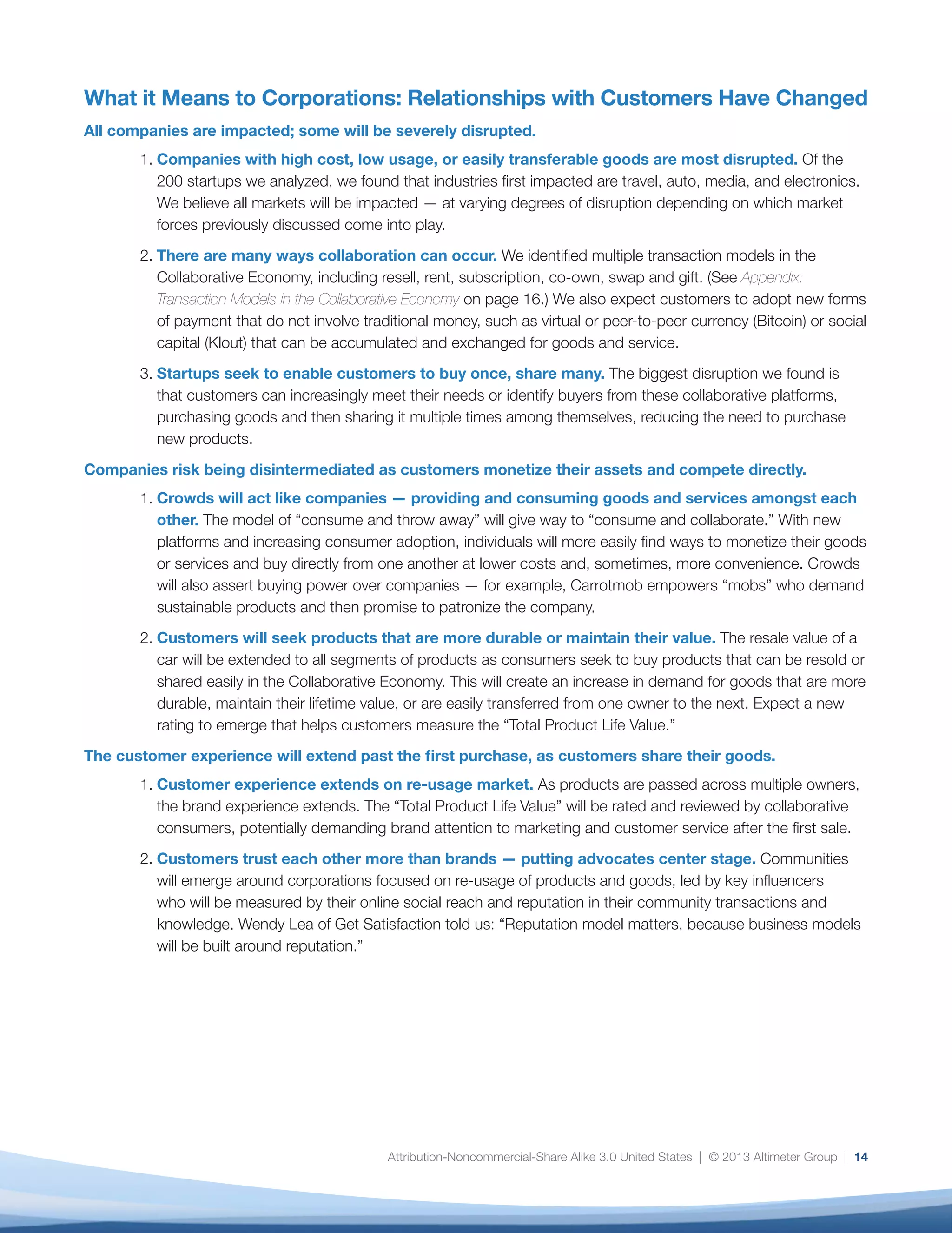 Attribution-Noncommercial-Share Alike 3.0 United States | © 2013 Altimeter Group | 14
What it Means to Corporations: Relationships with Customers Have Changed
All companies are impacted; some will be severely disrupted.
1.	Companies with high cost, low usage, or easily transferable goods are most disrupted. Of the
200 startups we analyzed, we found that industries first impacted are travel, auto, media, and electronics.
We believe all markets will be impacted — at varying degrees of disruption depending on which market
forces previously discussed come into play.
2.	There are many ways collaboration can occur. We identified multiple transaction models in the
Collaborative Economy, including resell, rent, subscription, co-own, swap and gift. (See Appendix:
Transaction Models in the Collaborative Economy on page 16.) We also expect customers to adopt new forms
of payment that do not involve traditional money, such as virtual or peer-to-peer currency (Bitcoin) or social
capital (Klout) that can be accumulated and exchanged for goods and service.
3.	Startups seek to enable customers to buy once, share many. The biggest disruption we found is
that customers can increasingly meet their needs or identify buyers from these collaborative platforms,
purchasing goods and then sharing it multiple times among themselves, reducing the need to purchase
new products.
Companies risk being disintermediated as customers monetize their assets and compete directly.
1.	Crowds will act like companies — providing and consuming goods and services amongst each
other. The model of “consume and throw away” will give way to “consume and collaborate.” With new
platforms and increasing consumer adoption, individuals will more easily find ways to monetize their goods
or services and buy directly from one another at lower costs and, sometimes, more convenience. Crowds
will also assert buying power over companies — for example, Carrotmob empowers “mobs” who demand
sustainable products and then promise to patronize the company.
2.	Customers will seek products that are more durable or maintain their value. The resale value of a
car will be extended to all segments of products as consumers seek to buy products that can be resold or
shared easily in the Collaborative Economy. This will create an increase in demand for goods that are more
durable, maintain their lifetime value, or are easily transferred from one owner to the next. Expect a new
rating to emerge that helps customers measure the “Total Product Life Value.”
The customer experience will extend past the first purchase, as customers share their goods.
1.	Customer experience extends on re-usage market. As products are passed across multiple owners,
the brand experience extends. The “Total Product Life Value” will be rated and reviewed by collaborative
consumers, potentially demanding brand attention to marketing and customer service after the first sale.
2.	Customers trust each other more than brands — putting advocates center stage. Communities
will emerge around corporations focused on re-usage of products and goods, led by key influencers
who will be measured by their online social reach and reputation in their community transactions and
knowledge. Wendy Lea of Get Satisfaction told us: “Reputation model matters, because business models
will be built around reputation.”
 