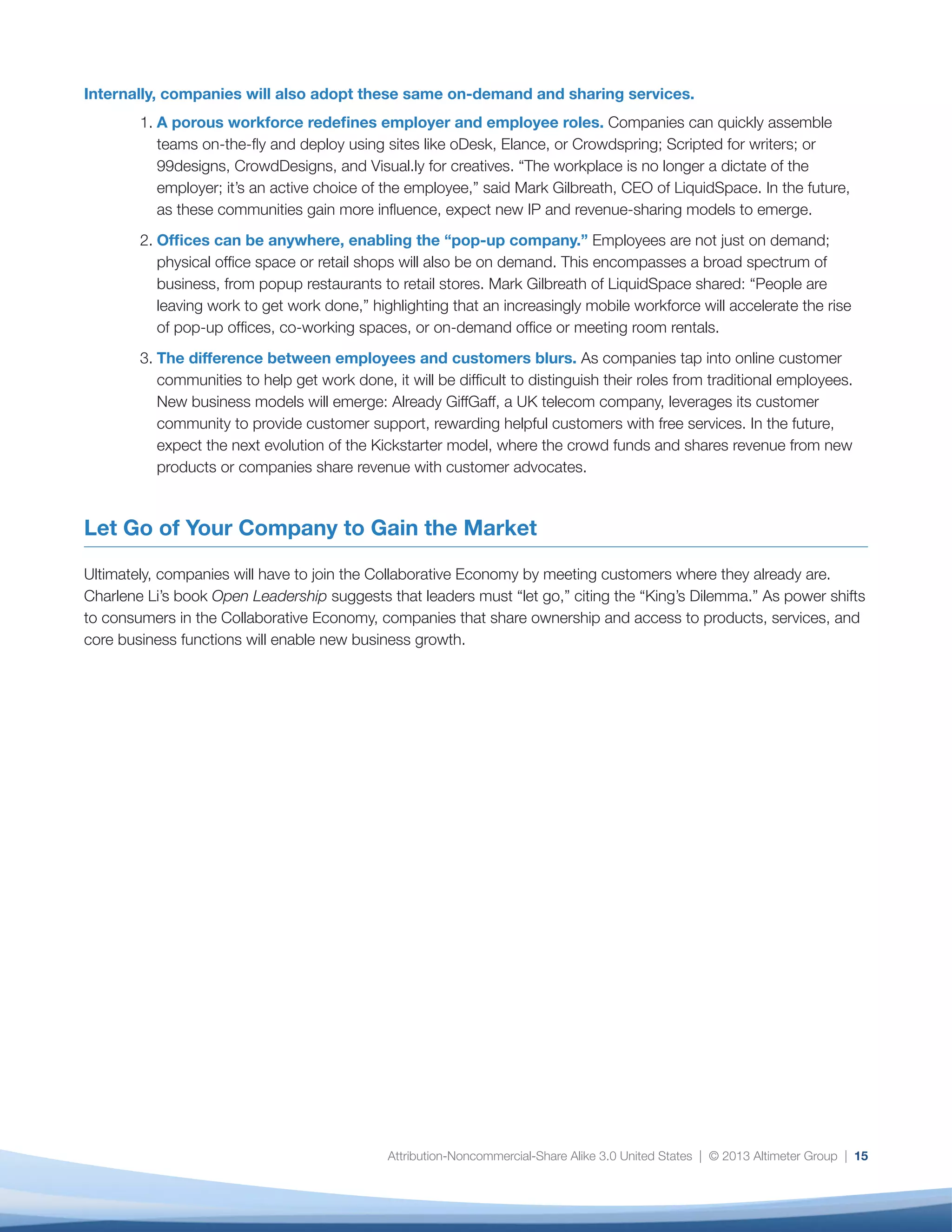 Attribution-Noncommercial-Share Alike 3.0 United States | © 2013 Altimeter Group | 15
Internally, companies will also adopt these same on-demand and sharing services.
1.	A porous workforce redefines employer and employee roles. Companies can quickly assemble
teams on-the-fly and deploy using sites like oDesk, Elance, or Crowdspring; Scripted for writers; or
99designs, CrowdDesigns, and Visual.ly for creatives. “The workplace is no longer a dictate of the
employer; it’s an active choice of the employee,” said Mark Gilbreath, CEO of LiquidSpace. In the future,
as these communities gain more influence, expect new IP and revenue-sharing models to emerge.
2.	Offices can be anywhere, enabling the “pop-up company.” Employees are not just on demand;
physical office space or retail shops will also be on demand. This encompasses a broad spectrum of
business, from popup restaurants to retail stores. Mark Gilbreath of LiquidSpace shared: “People are
leaving work to get work done,” highlighting that an increasingly mobile workforce will accelerate the rise
of pop-up offices, co-working spaces, or on-demand office or meeting room rentals.
3.	The difference between employees and customers blurs. As companies tap into online customer
communities to help get work done, it will be difficult to distinguish their roles from traditional employees.
New business models will emerge: Already GiffGaff, a UK telecom company, leverages its customer
community to provide customer support, rewarding helpful customers with free services. In the future,
expect the next evolution of the Kickstarter model, where the crowd funds and shares revenue from new
products or companies share revenue with customer advocates.
Let Go of Your Company to Gain the Market
Ultimately, companies will have to join the Collaborative Economy by meeting customers where they already are.
Charlene Li’s book Open Leadership suggests that leaders must “let go,” citing the “King’s Dilemma.” As power shifts
to consumers in the Collaborative Economy, companies that share ownership and access to products, services, and
core business functions will enable new business growth.
 