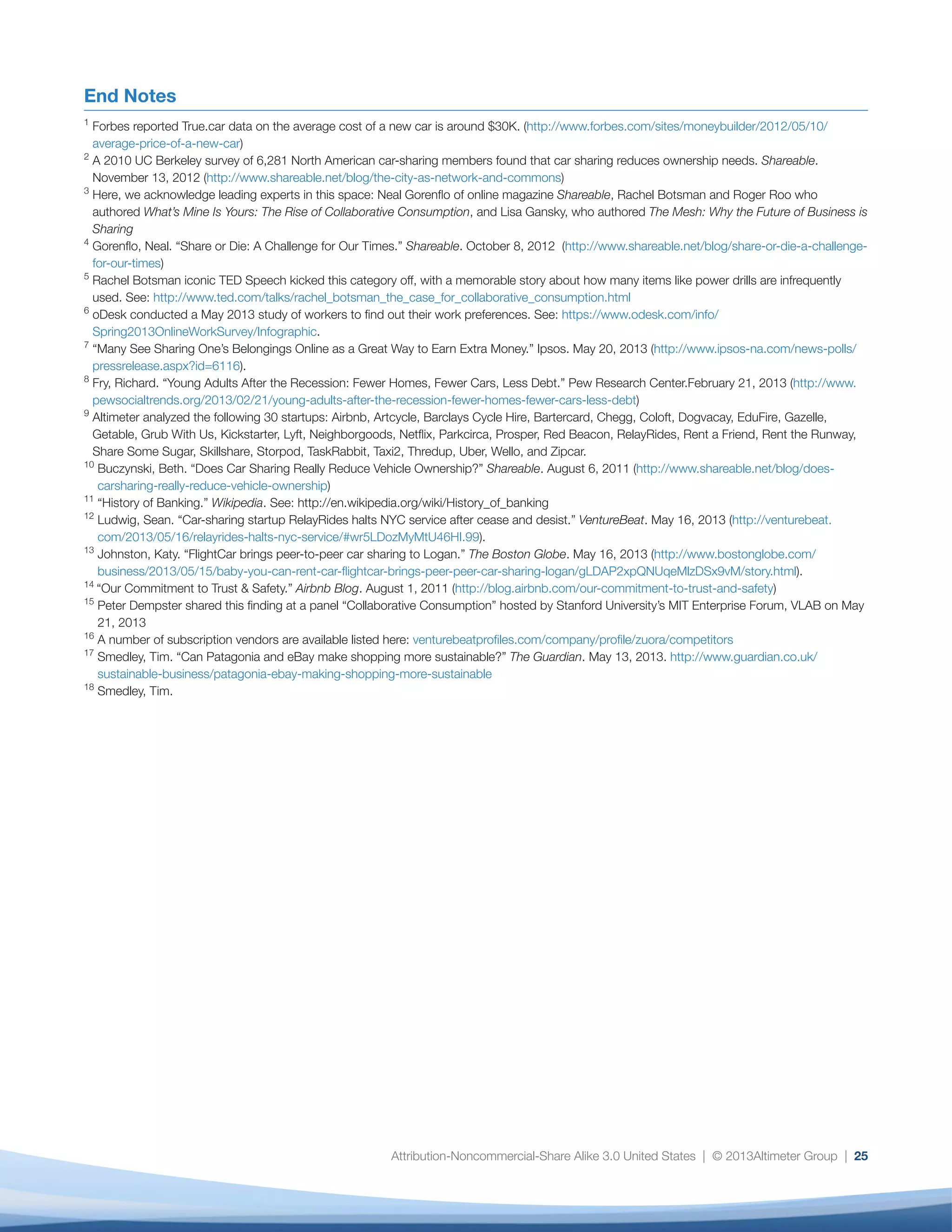 Attribution-Noncommercial-Share Alike 3.0 United States | © 2013Altimeter Group | 25
End Notes
1
Forbes reported True.car data on the average cost of a new car is around $30K. (http://www.forbes.com/sites/moneybuilder/2012/05/10/
average-price-of-a-new-car)
2
A 2010 UC Berkeley survey of 6,281 North American car-sharing members found that car sharing reduces ownership needs. Shareable.
November 13, 2012 (http://www.shareable.net/blog/the-city-as-network-and-commons)
3
Here, we acknowledge leading experts in this space: Neal Gorenflo of online magazine Shareable, Rachel Botsman and Roger Roo who
authored What’s Mine Is Yours: The Rise of Collaborative Consumption, and Lisa Gansky, who authored The Mesh: Why the Future of Business is
Sharing
4
Gorenflo, Neal. “Share or Die: A Challenge for Our Times.” Shareable. October 8, 2012 (http://www.shareable.net/blog/share-or-die-a-challenge-
for-our-times)
5
Rachel Botsman iconic TED Speech kicked this category off, with a memorable story about how many items like power drills are infrequently
used. See: http://www.ted.com/talks/rachel_botsman_the_case_for_collaborative_consumption.html
6
oDesk conducted a May 2013 study of workers to find out their work preferences. See: https://www.odesk.com/info/
Spring2013OnlineWorkSurvey/Infographic.
7
“Many See Sharing One’s Belongings Online as a Great Way to Earn Extra Money.” Ipsos. May 20, 2013 (http://www.ipsos-na.com/news-polls/
pressrelease.aspx?id=6116).
8
Fry, Richard. “Young Adults After the Recession: Fewer Homes, Fewer Cars, Less Debt.” Pew Research Center.February 21, 2013 (http://www.
pewsocialtrends.org/2013/02/21/young-adults-after-the-recession-fewer-homes-fewer-cars-less-debt)
9
Altimeter analyzed the following 30 startups: Airbnb, Artcycle, Barclays Cycle Hire, Bartercard, Chegg, Coloft, Dogvacay, EduFire, Gazelle,
Getable, Grub With Us, Kickstarter, Lyft, Neighborgoods, Netflix, Parkcirca, Prosper, Red Beacon, RelayRides, Rent a Friend, Rent the Runway,
Share Some Sugar, Skillshare, Storpod, TaskRabbit, Taxi2, Thredup, Uber, Wello, and Zipcar.
10
Buczynski, Beth. “Does Car Sharing Really Reduce Vehicle Ownership?” Shareable. August 6, 2011 (http://www.shareable.net/blog/does-
carsharing-really-reduce-vehicle-ownership)
11
“History of Banking.” Wikipedia. See: http://en.wikipedia.org/wiki/History_of_banking
12
Ludwig, Sean. “Car-sharing startup RelayRides halts NYC service after cease and desist.” VentureBeat. May 16, 2013 (http://venturebeat.
com/2013/05/16/relayrides-halts-nyc-service/#wr5LDozMyMtU46HI.99).
13
Johnston, Katy. “FlightCar brings peer-to-peer car sharing to Logan.” The Boston Globe. May 16, 2013 (http://www.bostonglobe.com/
business/2013/05/15/baby-you-can-rent-car-flightcar-brings-peer-peer-car-sharing-logan/gLDAP2xpQNUqeMlzDSx9vM/story.html).
14
“Our Commitment to Trust  Safety.” Airbnb Blog. August 1, 2011 (http://blog.airbnb.com/our-commitment-to-trust-and-safety)
15
Peter Dempster shared this finding at a panel “Collaborative Consumption” hosted by Stanford University’s MIT Enterprise Forum, VLAB on May
21, 2013
16
A number of subscription vendors are available listed here: venturebeatprofiles.com/company/profile/zuora/competitors
17
Smedley, Tim. “Can Patagonia and eBay make shopping more sustainable?” The Guardian. May 13, 2013. http://www.guardian.co.uk/
sustainable-business/patagonia-ebay-making-shopping-more-sustainable
18
Smedley, Tim.
 