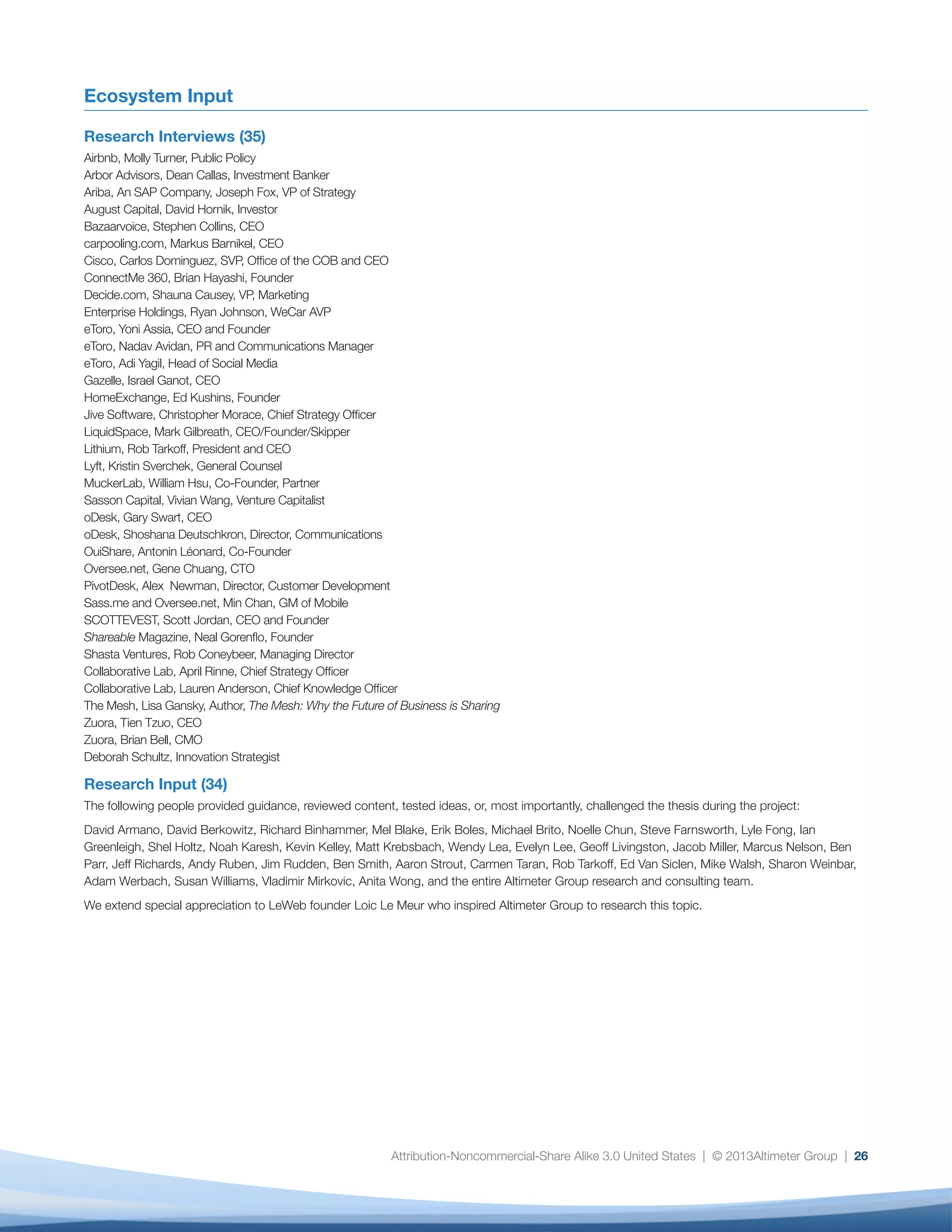 Attribution-Noncommercial-Share Alike 3.0 United States | © 2013Altimeter Group | 26
Ecosystem Input
Research Interviews (35)
Airbnb, Molly Turner, Public Policy
Arbor Advisors, Dean Callas, Investment Banker
Ariba, An SAP Company, Joseph Fox, VP of Strategy
August Capital, David Hornik, Investor
Bazaarvoice, Stephen Collins, CEO
carpooling.com, Markus Barnikel, CEO
Cisco, Carlos Dominguez, SVP, Office of the COB and CEO
ConnectMe 360, Brian Hayashi, Founder
Decide.com, Shauna Causey, VP, Marketing
Enterprise Holdings, Ryan Johnson, WeCar AVP
eToro, Yoni Assia, CEO and Founder
eToro, Nadav Avidan, PR and Communications Manager
eToro, Adi Yagil, Head of Social Media
Gazelle, Israel Ganot, CEO
HomeExchange, Ed Kushins, Founder
Jive Software, Christopher Morace, Chief Strategy Officer
LiquidSpace, Mark Gilbreath, CEO/Founder/Skipper
Lithium, Rob Tarkoff, President and CEO
Lyft, Kristin Sverchek, General Counsel
MuckerLab, William Hsu, Co-Founder, Partner
Sasson Capital, Vivian Wang, Venture Capitalist
oDesk, Gary Swart, CEO
oDesk, Shoshana Deutschkron, Director, Communications
OuiShare, Antonin Léonard, Co-Founder
Oversee.net, Gene Chuang, CTO
PivotDesk, Alex Newman, Director, Customer Development
Sass.me and Oversee.net, Min Chan, GM of Mobile
SCOTTEVEST, Scott Jordan, CEO and Founder
Shareable Magazine, Neal Gorenflo, Founder
Shasta Ventures, Rob Coneybeer, Managing Director
Collaborative Lab, April Rinne, Chief Strategy Officer
Collaborative Lab, Lauren Anderson, Chief Knowledge Officer
The Mesh, Lisa Gansky, Author, The Mesh: Why the Future of Business is Sharing
Zuora, Tien Tzuo, CEO
Zuora, Brian Bell, CMO
Deborah Schultz, Innovation Strategist
Research Input (34)
The following people provided guidance, reviewed content, tested ideas, or, most importantly, challenged the thesis during the project:
David Armano, David Berkowitz, Richard Binhammer, Mel Blake, Erik Boles, Michael Brito, Noelle Chun, Steve Farnsworth, Lyle Fong, Ian
Greenleigh, Shel Holtz, Noah Karesh, Kevin Kelley, Matt Krebsbach, Wendy Lea, Evelyn Lee, Geoff Livingston, Jacob Miller, Marcus Nelson, Ben
Parr, Jeff Richards, Andy Ruben, Jim Rudden, Ben Smith, Aaron Strout, Carmen Taran, Rob Tarkoff, Ed Van Siclen, Mike Walsh, Sharon Weinbar,
Adam Werbach, Susan Williams, Vladimir Mirkovic, Anita Wong, and the entire Altimeter Group research and consulting team.
We extend special appreciation to LeWeb founder Loic Le Meur who inspired Altimeter Group to research this topic.
 