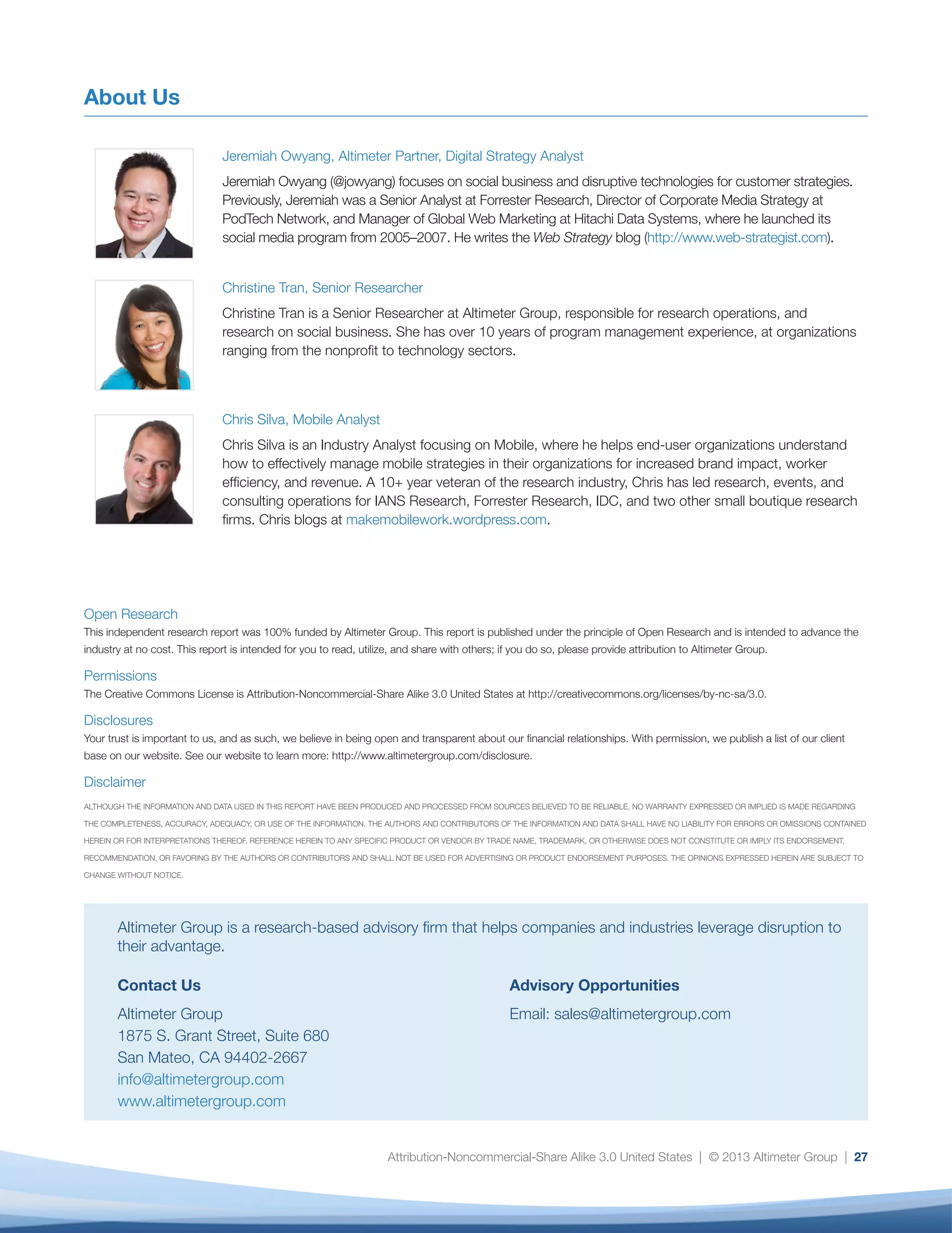 Attribution-Noncommercial-Share Alike 3.0 United States | © 2013 Altimeter Group | 27
About Us
Jeremiah Owyang, Altimeter Partner, Digital Strategy Analyst
Jeremiah Owyang (@jowyang) focuses on social business and disruptive technologies for customer strategies.
Previously, Jeremiah was a Senior Analyst at Forrester Research, Director of Corporate Media Strategy at
PodTech Network, and Manager of Global Web Marketing at Hitachi Data Systems, where he launched its
social media program from 2005–2007. He writes the Web Strategy blog (http://www.web-strategist.com).
Christine Tran, Senior Researcher
Christine Tran is a Senior Researcher at Altimeter Group, responsible for research operations, and
research on social business. She has over 10 years of program management experience, at organizations
ranging from the nonprofit to technology sectors.
Chris Silva, Mobile Analyst
Chris Silva is an Industry Analyst focusing on Mobile, where he helps end-user organizations understand
how to effectively manage mobile strategies in their organizations for increased brand impact, worker
efficiency, and revenue. A 10+ year veteran of the research industry, Chris has led research, events, and
consulting operations for IANS Research, Forrester Research, IDC, and two other small boutique research
firms. Chris blogs at makemobilework.wordpress.com.
Altimeter Group is a research-based advisory firm that helps companies and industries leverage disruption to
their advantage.
Contact Us
Altimeter Group
1875 S. Grant Street, Suite 680
San Mateo, CA 94402-2667
info@altimetergroup.com
www.altimetergroup.com
Advisory Opportunities
Email: sales@altimetergroup.com
Open Research
This independent research report was 100% funded by Altimeter Group. This report is published under the principle of Open Research and is intended to advance the
industry at no cost. This report is intended for you to read, utilize, and share with others; if you do so, please provide attribution to Altimeter Group.
Permissions
The Creative Commons License is Attribution-Noncommercial-Share Alike 3.0 United States at http://creativecommons.org/licenses/by-nc-sa/3.0.
Disclosures
Your trust is important to us, and as such, we believe in being open and transparent about our financial relationships. With permission, we publish a list of our client
base on our website. See our website to learn more: http://www.altimetergroup.com/disclosure.
Disclaimer
ALTHOUGH THE INFORMATION AND DATA USED IN THIS REPORT HAVE BEEN PRODUCED AND PROCESSED FROM SOURCES BELIEVED TO BE RELIABLE, NO WARRANTY EXPRESSED OR IMPLIED IS MADE REGARDING
THE COMPLETENESS, ACCURACY, ADEQUACY, OR USE OF THE INFORMATION. THE AUTHORS AND CONTRIBUTORS OF THE INFORMATION AND DATA SHALL HAVE NO LIABILITY FOR ERRORS OR OMISSIONS CONTAINED
HEREIN OR FOR INTERPRETATIONS THEREOF. REFERENCE HEREIN TO ANY SPECIFIC PRODUCT OR VENDOR BY TRADE NAME, TRADEMARK, OR OTHERWISE DOES NOT CONSTITUTE OR IMPLY ITS ENDORSEMENT,
RECOMMENDATION, OR FAVORING BY THE AUTHORS OR CONTRIBUTORS AND SHALL NOT BE USED FOR ADVERTISING OR PRODUCT ENDORSEMENT PURPOSES. THE OPINIONS EXPRESSED HEREIN ARE SUBJECT TO
CHANGE WITHOUT NOTICE.
 